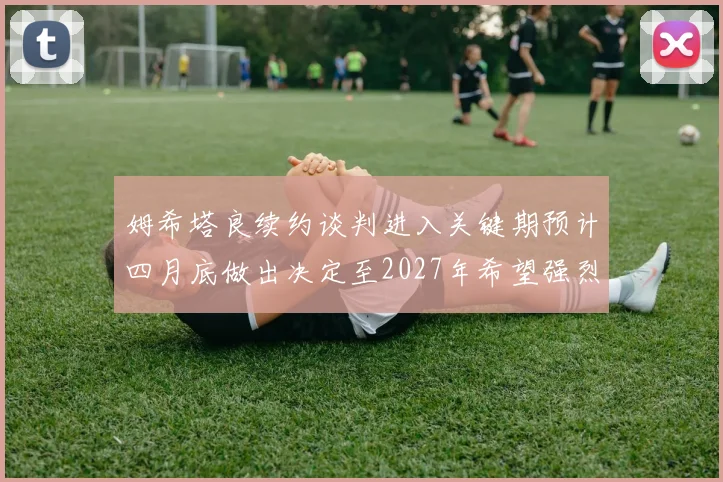 姆希塔良续约谈判进入关键期预计四月底做出决定至2027年希望强烈