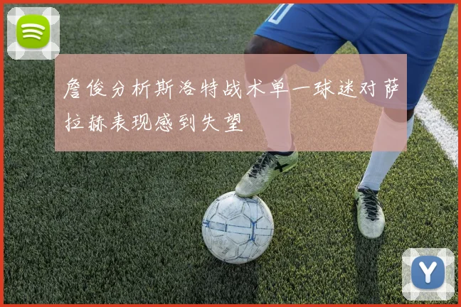詹俊分析斯洛特战术单一球迷对萨拉赫表现感到失望