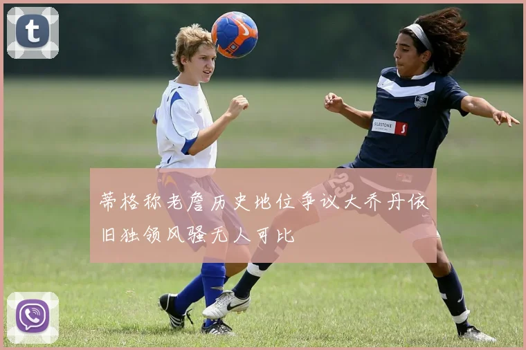 蒂格称老詹历史地位争议大乔丹依旧独领风骚无人可比