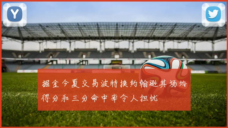 掘金今夏交易波特换约翰逊其场均得分和三分命中率令人担忧
