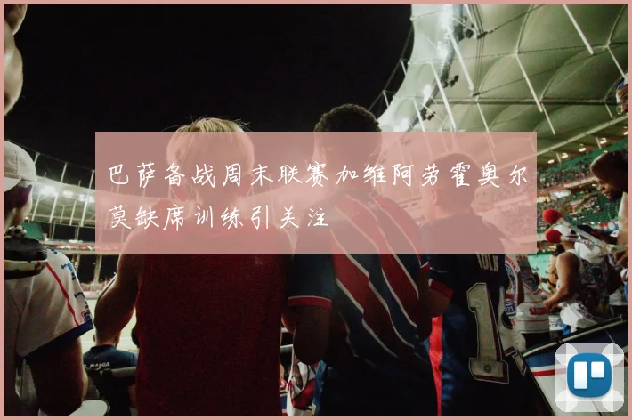 巴萨备战周末联赛加维阿劳霍奥尔莫缺席训练引关注