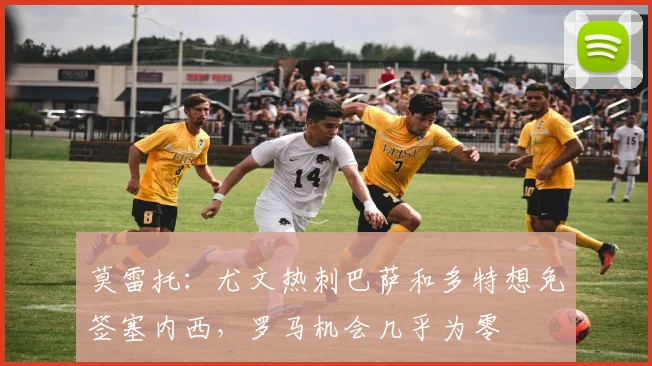 莫雷托：尤文热刺巴萨和多特想免签塞内西，罗马机会几乎为零