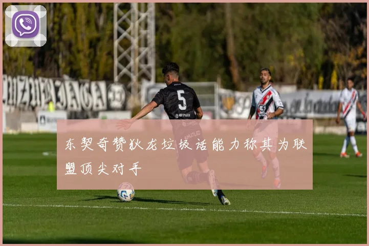 东契奇赞狄龙垃圾话能力称其为联盟顶尖对手