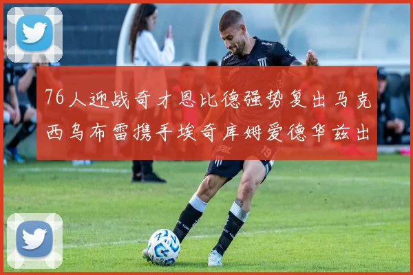 76人迎战奇才恩比德强势复出马克西乌布雷携手埃奇库姆爱德华兹出战