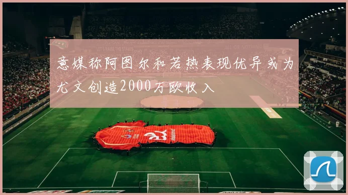 意媒称阿图尔和若热表现优异或为尤文创造2000万欧收入