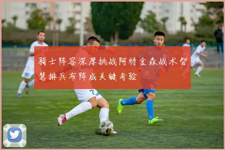 骑士阵容深厚挑战阿特金森战术智慧排兵布阵成关键考验