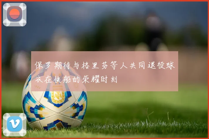 保罗期待与格里芬等人共同退役球衣在快船的荣耀时刻