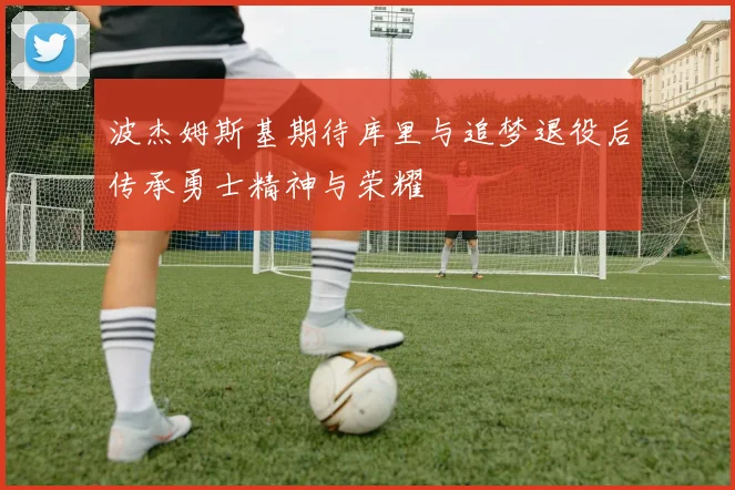 波杰姆斯基期待库里与追梦退役后传承勇士精神与荣耀