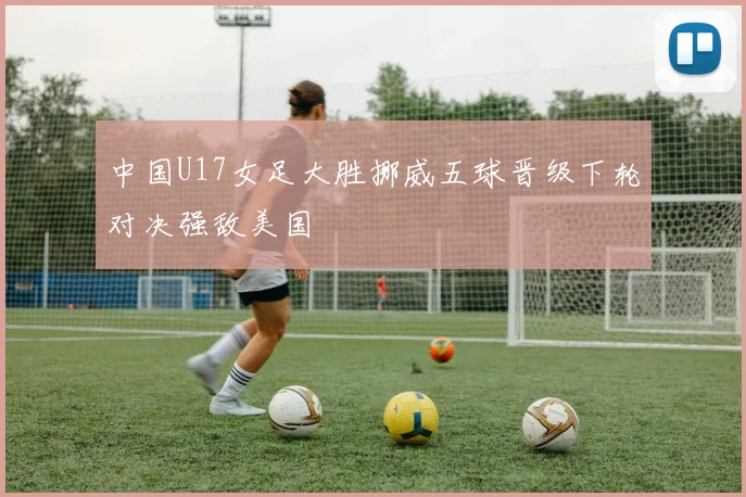中国U17女足大胜挪威五球晋级下轮对决强敌美国