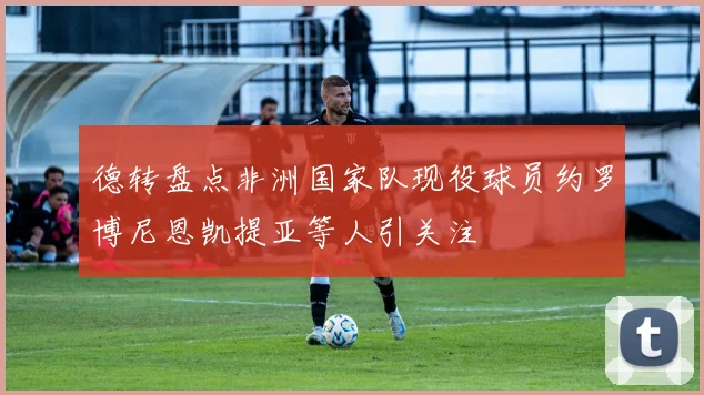 德转盘点非洲国家队现役球员约罗博尼恩凯提亚等人引关注