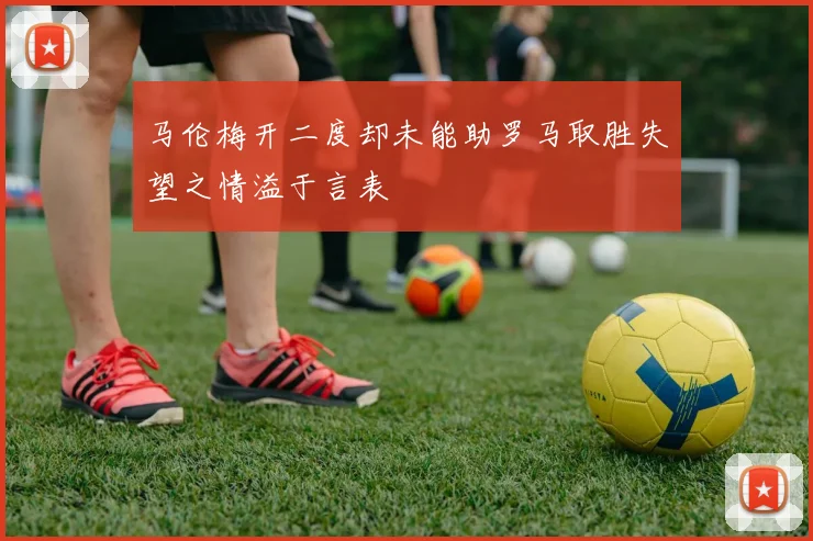 马伦梅开二度却未能助罗马取胜失望之情溢于言表