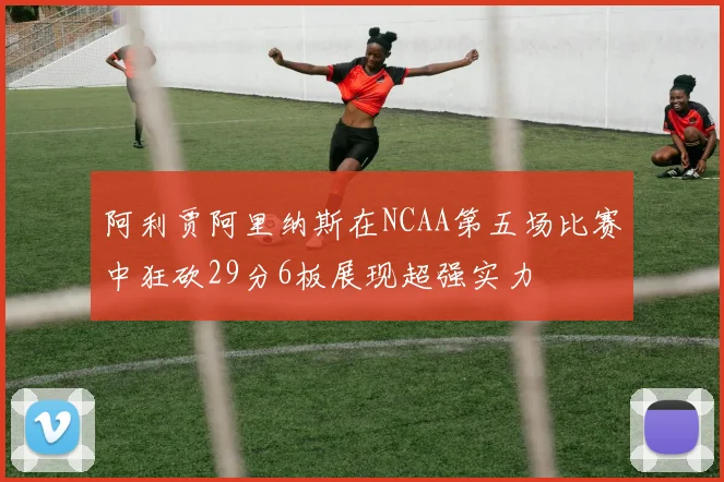 阿利贾阿里纳斯在NCAA第五场比赛中狂砍29分6板展现超强实力
