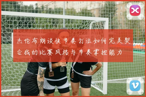 杰伦布朗谈快节奏打法如何完美契合我的比赛风格与节奏掌控能力