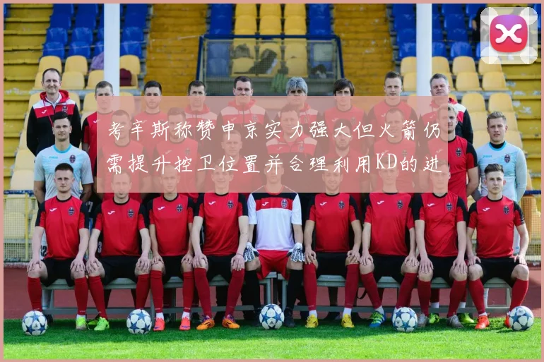考辛斯称赞申京实力强大但火箭仍需提升控卫位置并合理利用KD的进攻能力