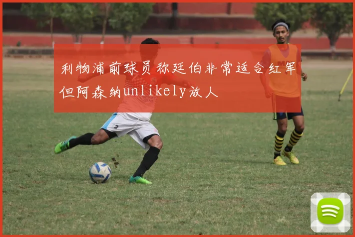 利物浦前球员称廷伯非常适合红军但阿森纳unlikely放人