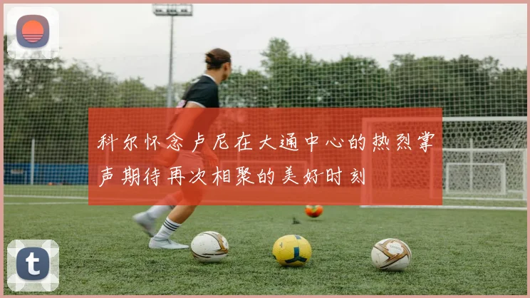 科尔怀念卢尼在大通中心的热烈掌声期待再次相聚的美好时刻