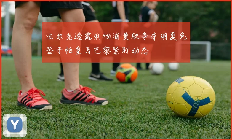 法尔克透露利物浦曼联争夺明夏免签于帕皇马巴黎紧盯动态