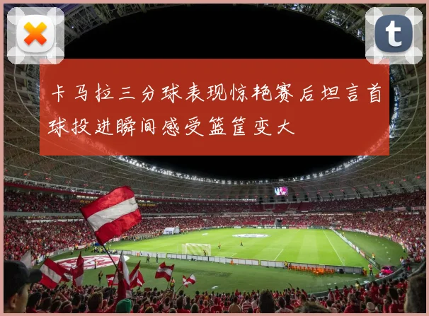卡马拉三分球表现惊艳赛后坦言首球投进瞬间感受篮筐变大