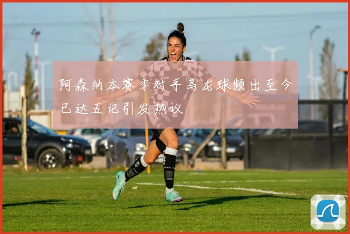 阿森纳本赛季对手乌龙球频出至今已达五记引发热议