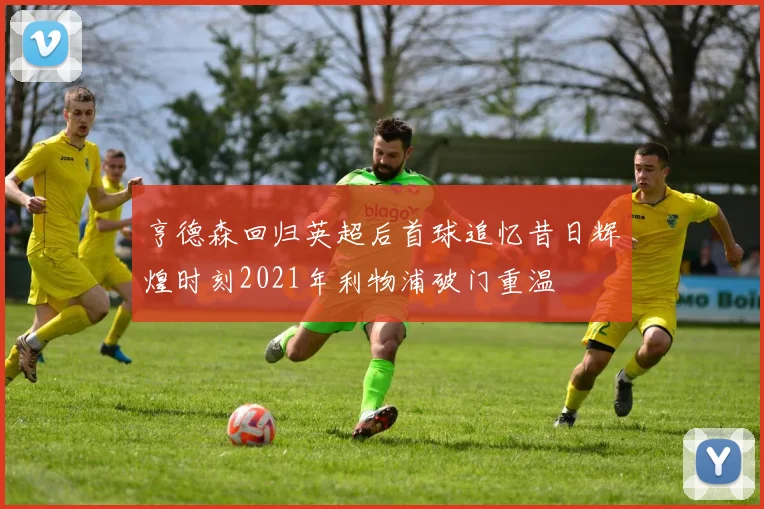 亨德森回归英超后首球追忆昔日辉煌时刻2021年利物浦破门重温