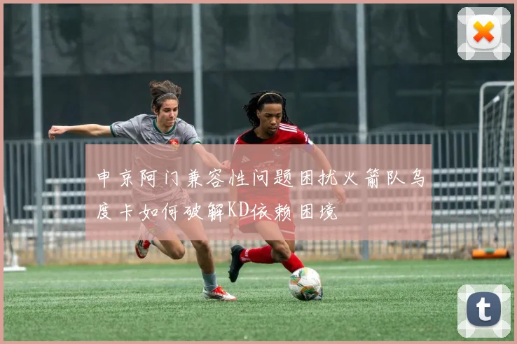 申京阿门兼容性问题困扰火箭队乌度卡如何破解KD依赖困境