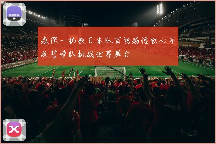 森保一执教日本队百场感悟初心不改誓带队挑战世界舞台