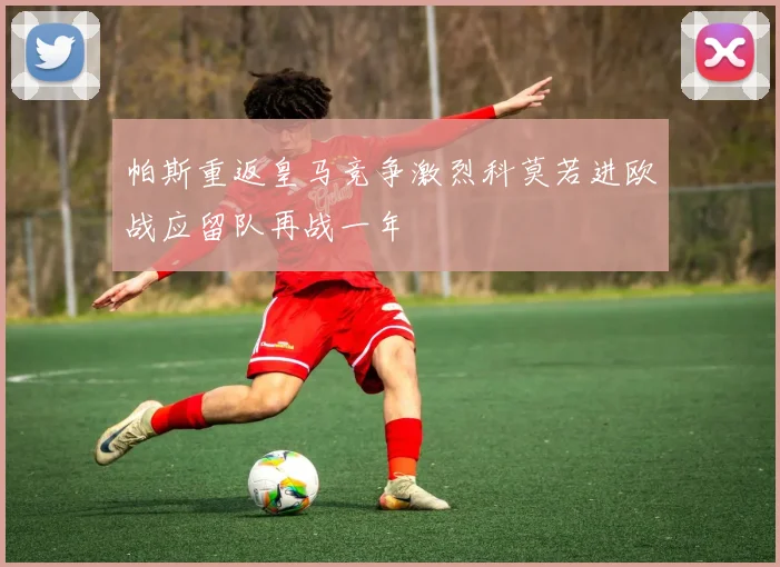 帕斯重返皇马竞争激烈科莫若进欧战应留队再战一年
