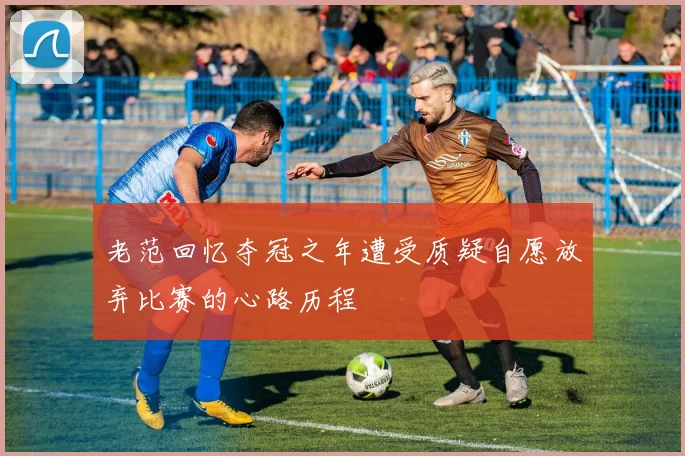 老范回忆夺冠之年遭受质疑自愿放弃比赛的心路历程