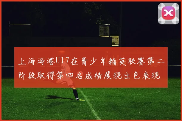 上海海港U17在青少年精英联赛第二阶段取得第四名成绩展现出色表现