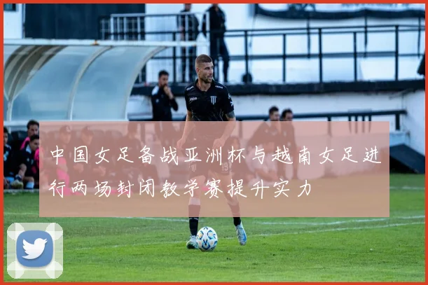 中国女足备战亚洲杯与越南女足进行两场封闭教学赛提升实力