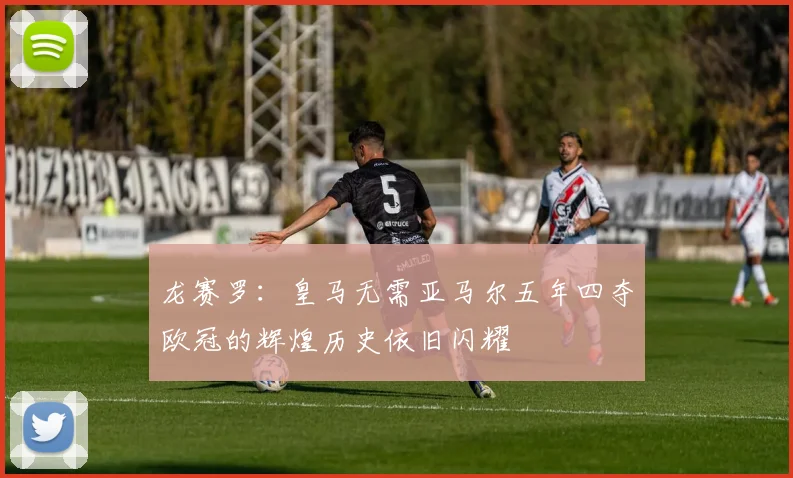 龙赛罗：皇马无需亚马尔五年四夺欧冠的辉煌历史依旧闪耀