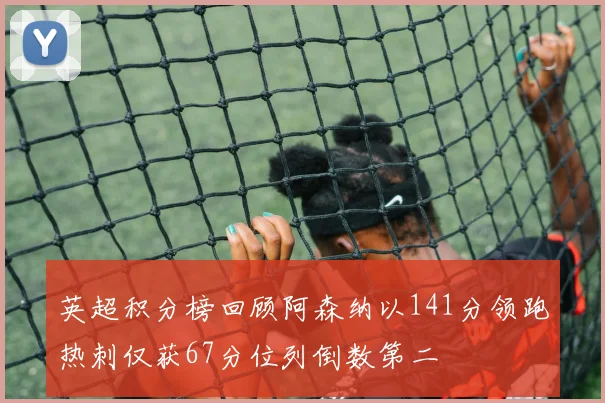 英超积分榜回顾阿森纳以141分领跑热刺仅获67分位列倒数第二