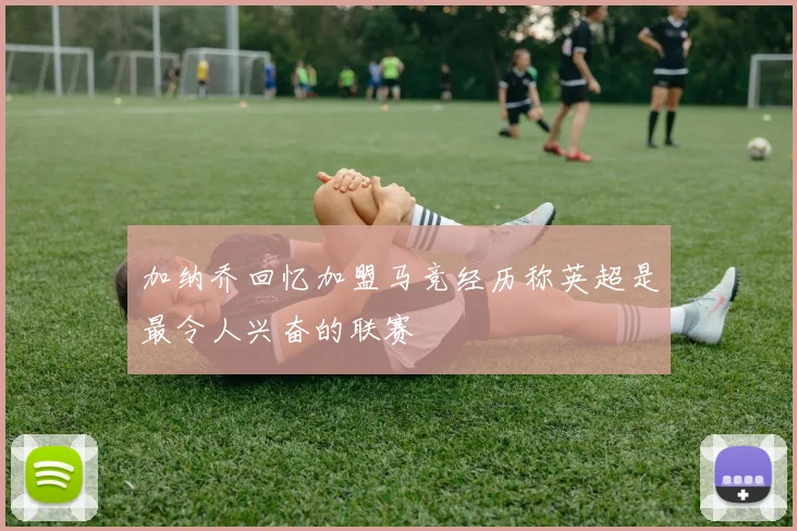 加纳乔回忆加盟马竞经历称英超是最令人兴奋的联赛