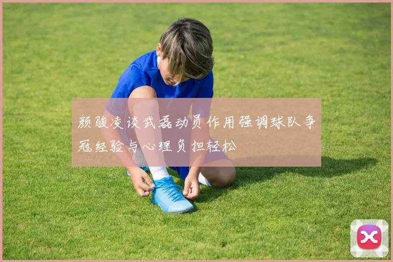 颜骏凌谈武磊动员作用强调球队争冠经验与心理负担轻松
