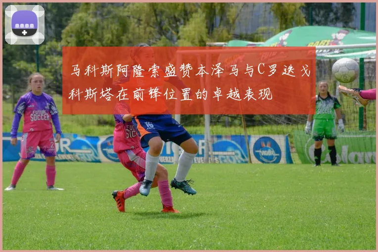 马科斯阿隆索盛赞本泽马与C罗迭戈科斯塔在前锋位置的卓越表现