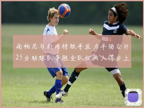 尚帕尼与科内特联手发力半场合计25分助球队争胜全队仅两人得分上双